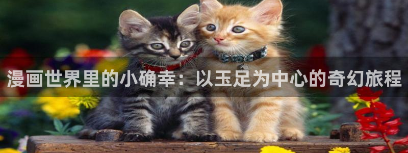 龙王传说漫画虫虫漫画：漫画世界里的小确幸：以玉足为中心的奇幻旅程