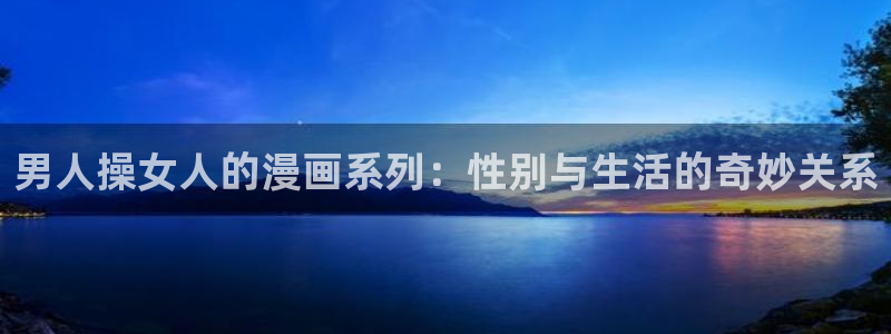 虫虫漫画在线免费：男人操女人的漫画系列：性别与生活的奇妙关系